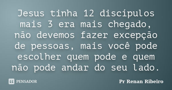 Jesus tinha 12 discípulos mais 3 era mais chegado, não devemos fazer excepção de pessoas, mais você pode escolher quem pode e quem não pode andar do seu lado.... Frase de Pr Renan Ribeiro.