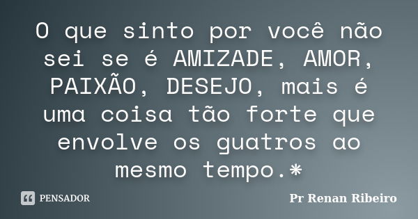 O que sinto por você não sei se é AMIZADE, AMOR, PAIXÃO, DESEJO, mais é uma coisa tão forte que envolve os guatros ao mesmo tempo.*... Frase de Pr Renan Ribeiro.