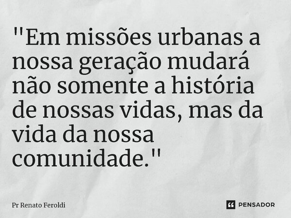 "Em missões urbanas a nossa geração mudará não somente a história de nossas vidas, mas da vida da nossa comunidade."... Frase de Pr Renato Feroldi.