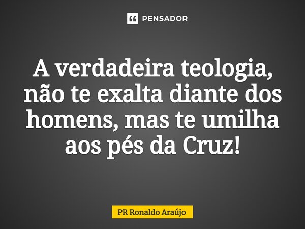 A verdadeira teologia, não te exalta diante dos homens, mas te umilha aos pés da Cruz!... Frase de PR Ronaldo Araújo.