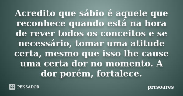 Acredito que sábio é aquele que reconhece quando está na hora de rever todos os conceitos e se necessário, tomar uma atitude certa, mesmo que isso lhe cause uma... Frase de prrsoares.