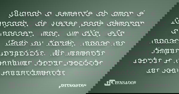 Quando a semente do amor é lançada, às vezes pode demorar a nascer, mas, um dia, ela nasce. Cedo ou tarde, nasce no tempo propício. No momento certo e nenhuma t... Frase de prrsoares.