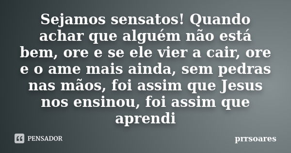 Sejamos sensatos! Quando achar que alguém não está bem, ore e se ele vier a cair, ore e o ame mais ainda, sem pedras nas mãos, foi assim que Jesus nos ensinou, ... Frase de prrsoares.