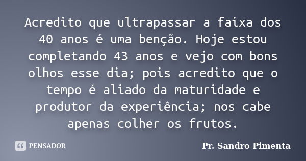 Acredito que ultrapassar a faixa dos 40 anos é uma benção. Hoje estou completando 43 anos e vejo com bons olhos esse dia; pois acredito que o tempo é aliado da ... Frase de Pr. Sandro Pimenta.