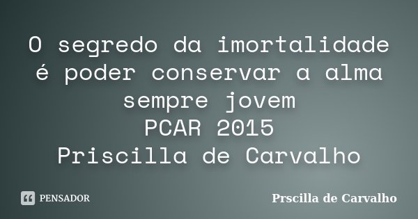 O segredo da imortalidade é poder conservar a alma sempre jovem PCAR 2015 Priscilla de Carvalho... Frase de Prscilla de Carvalho.
