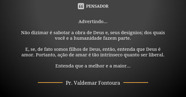 Advertindo... Não dizimar é sabotar a obra de Deus e, seus desígnios; dos quais você e a humanidade fazem parte. E, se, de fato somos filhos de Deus, então, ent... Frase de Pr. Valdemar Fontoura.