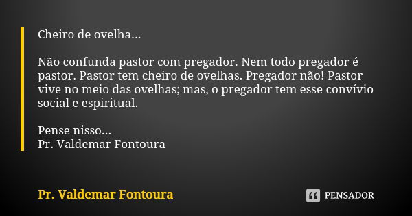 Cheiro de ovelha... Não confunda pastor com pregador. Nem todo pregador é pastor. Pastor tem cheiro de ovelhas. Pregador não! Pastor vive no meio das ovelhas; m... Frase de Pr. Valdemar Fontoura.