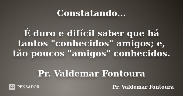 Constatando... É duro e difícil saber que há tantos "conhecidos" amigos; e, tão poucos "amigos" conhecidos. Pr. Valdemar Fontoura... Frase de Pr. Valdemar Fontoura.