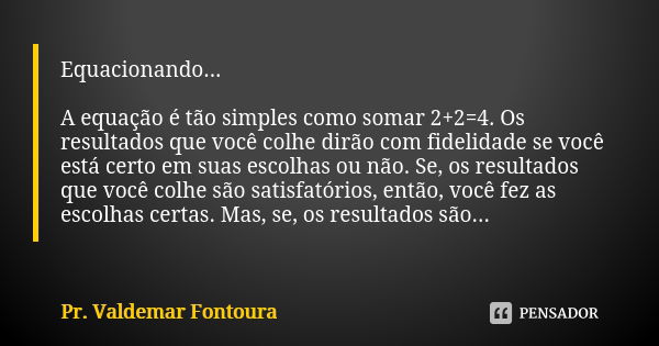 Equacionando... A equação é tão simples como somar 2+2=4. Os resultados que você colhe dirão com fidelidade se você está certo em suas escolhas ou não. Se, os r... Frase de Pr. Valdemar Fontoura.