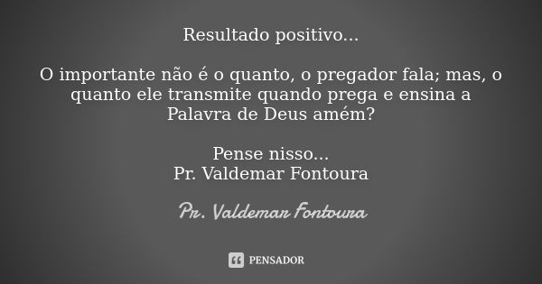 Resultado positivo... O importante não é o quanto, o pregador fala; mas, o quanto ele transmite quando prega e ensina a Palavra de Deus amém? Pense nisso... Pr.... Frase de Pr. Valdemar Fontoura.