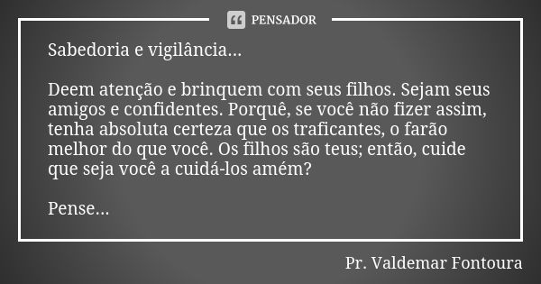 Sabedoria e vigilância... Deem atenção e brinquem com seus filhos. Sejam seus amigos e confidentes. Porquê, se você não fizer assim, tenha absoluta certeza que ... Frase de Pr. Valdemar Fontoura.