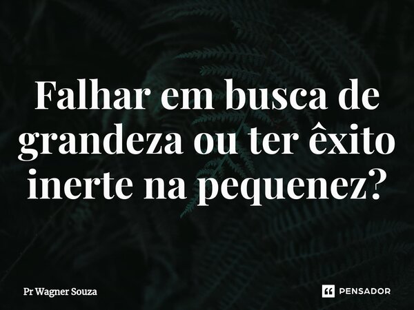 ⁠Falhar em busca de grandeza ou ter êxito inerte na pequenez?... Frase de Pr Wagner Souza.