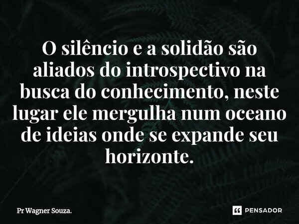 ⁠O silêncio e a solidão são aliados do introspectivo na busca do conhecimento, neste lugar ele mergulha num oceano de ideias onde se expande seu horizonte.... Frase de Pr Wagner Souza..