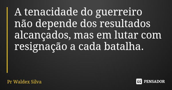 A tenacidade do guerreiro não depende dos resultados alcançados, mas em lutar com resignação a cada batalha.... Frase de Pr Waldex Silva.