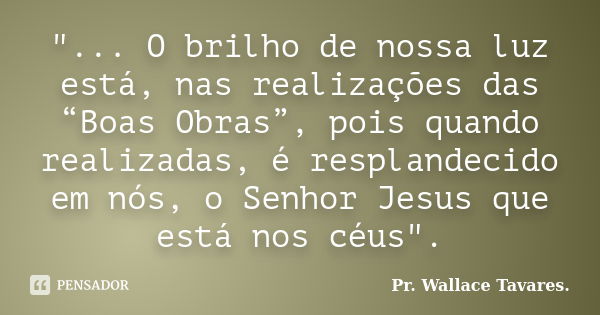 "... O brilho de nossa luz está, nas realizações das “Boas Obras”, pois quando realizadas, é resplandecido em nós, o Senhor Jesus que está nos céus".... Frase de Pr. Wallace Tavares..