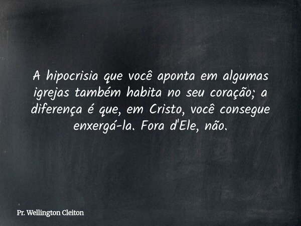 A hipocrisia que você aponta em algumas igrejas também habita no seu coração; a diferença é que, em Cristo, você consegue enxergá-la. Fora d'Ele, não.... Frase de Pr. Wellington Cleiton.
