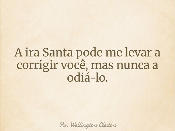 A ira Santa pode me levar a corrigir você, mas nunca a odiá-lo.... Frase de Pr. Wellington Cleiton.