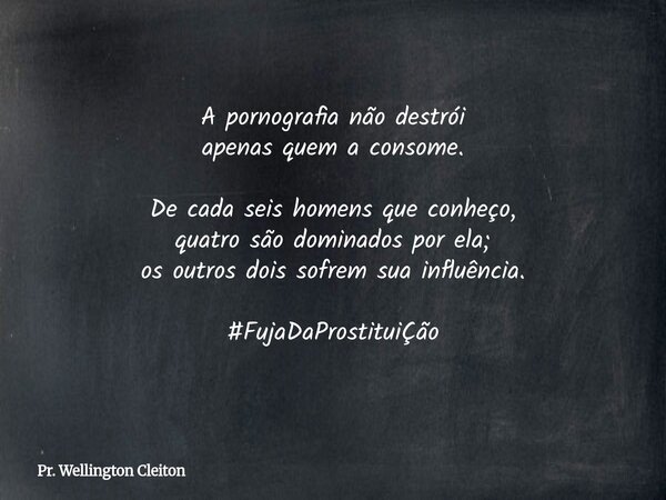 A pornografia não destrói apenas quem a consome. De cada seis homens que conheço, quatro são dominados por ela; os outros dois sofrem sua influência. #FujaDaPro... Frase de Pr. Wellington Cleiton.