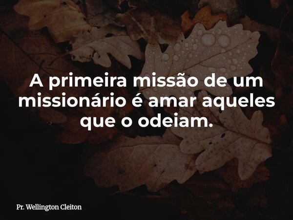 A primeira missão de um missionário é amar aqueles que o odeiam.... Frase de Pr. Wellington Cleiton.