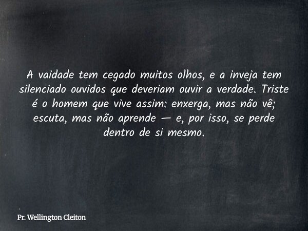 A vaidade tem cegado muitos olhos, e a inveja tem silenciado ouvidos que deveriam ouvir a verdade. Triste é o homem que vive assim: enxerga, mas não vê; escuta,... Frase de Pr. Wellington Cleiton.