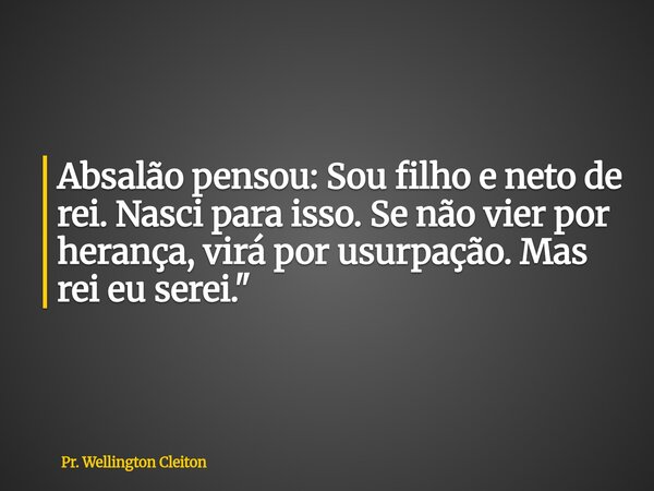 Absalão pensou: Sou filho e neto de rei. Nasci para isso. Se não vier por herança, virá por usurpação. Mas rei eu serei."... Frase de Pr. Wellington Cleiton.