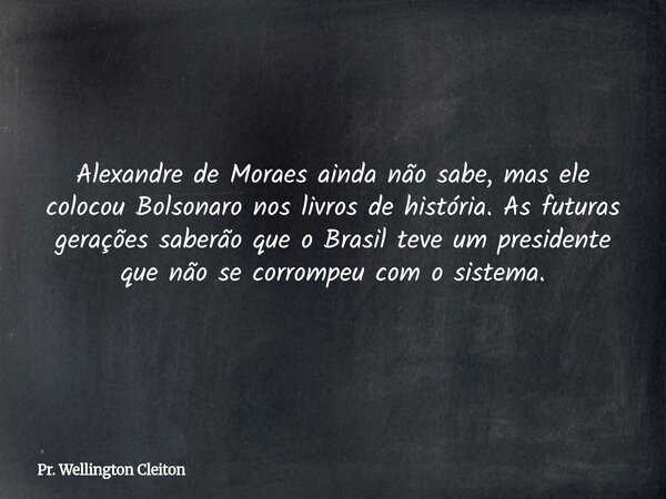 Alexandre de Moraes ainda não sabe, mas ele colocou Bolsonaro nos livros de história. As futuras gerações saberão que o Brasil teve um presidente que não se cor... Frase de Pr. Wellington Cleiton.