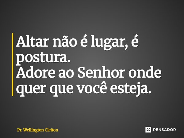 Altar não é lugar, é postura. Adore ao Senhor onde quer que você esteja.... Frase de Pr. Wellington Cleiton.