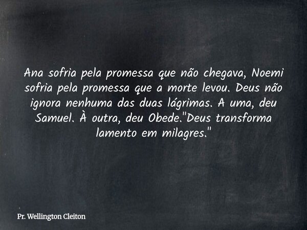 Ana sofria pela promessa que não chegava, Noemi sofria pela promessa que a morte levou. Deus não ignora nenhuma das duas lágrimas. A uma, deu Samuel. À outra, d... Frase de Pr. Wellington Cleiton.