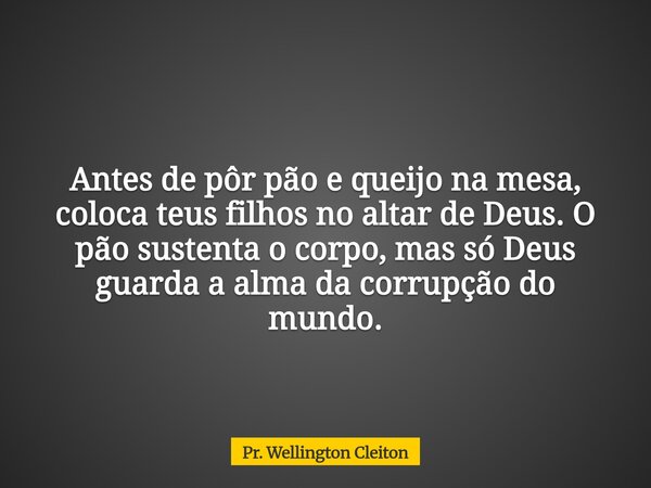 Antes de pôr pão e queijo na mesa, coloca teus filhos no altar de Deus. O pão sustenta o corpo, mas só Deus guarda a alma da corrupção do mundo.... Frase de Pr. Wellington Cleiton.