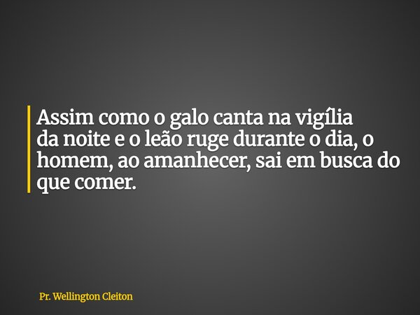 Assim como o galo canta na vigília da noite e o leão ruge durante o dia, o homem, ao amanhecer, sai em busca do que comer.... Frase de Pr. Wellington Cleiton.