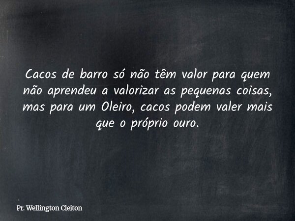 Cacos de barro só não têm valor para quem não aprendeu a valorizar as pequenas coisas, mas para um Oleiro, cacos podem valer mais que o próprio ouro.... Frase de Pr. Wellington Cleiton.