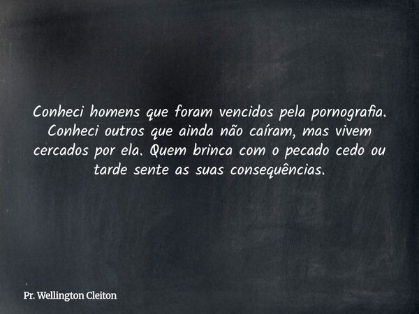 Conheci homens que foram vencidos pela pornografia. Conheci outros que ainda não caíram, mas vivem cercados por ela. Quem brinca com o pecado cedo ou tarde sent... Frase de Pr. Wellington Cleiton.