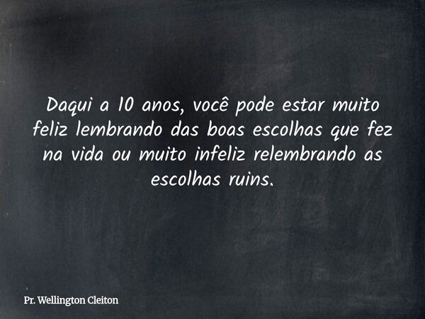 Daqui a 10 anos, você pode estar muito feliz lembrando das boas escolhas que fez na vida ou muito infeliz relembrando as escolhas ruins.... Frase de Pr. Wellington Cleiton.