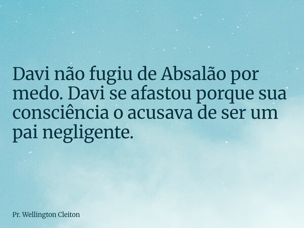 Davi não fugiu de Absalão por medo. Davi se afastou porque sua consciência o acusava de ser um pai negligente.... Frase de Pr. Wellington Cleiton.