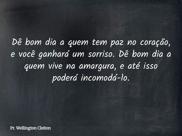 Dê bom dia a quem tem paz no coração, e você ganhará um sorriso. Dê bom dia a quem vive na amargura, e até isso poderá incomodá-lo.... Frase de Pr. Wellington Cleiton.