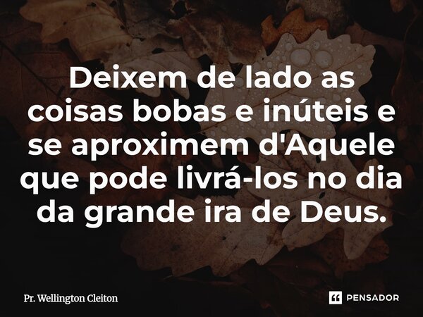 Deixem de lado as coisas bobas e inúteis e se aproximem d'Aquele que pode livrá-los no dia da grande ira de Deus.... Frase de Pr. Wellington Cleiton.