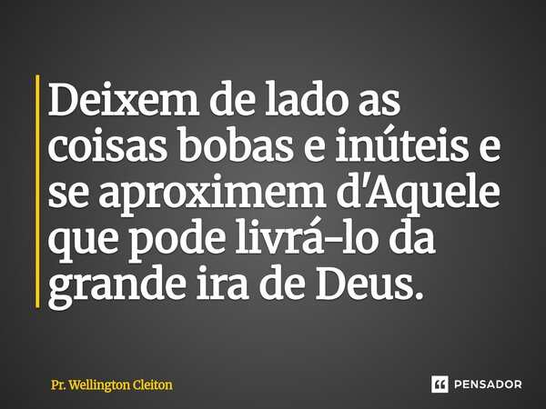 Deixem de lado as coisas bobas e inúteis e se aproximem d'Aquele que pode livrá-lo da grande ira de Deus.... Frase de Pr. Wellington Cleiton.
