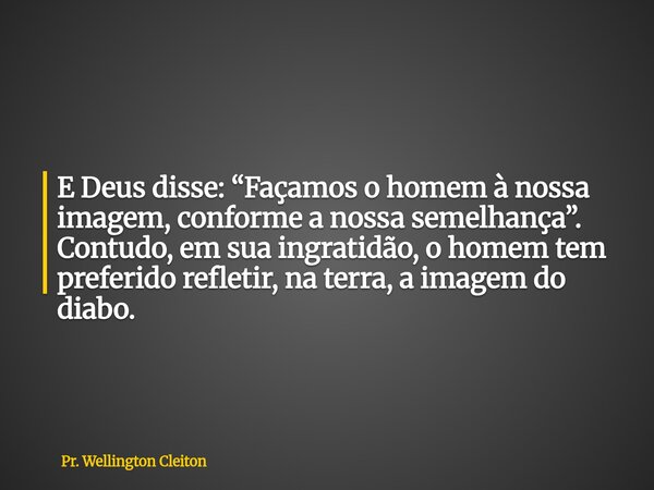 E Deus disse: “Façamos o homem à nossa imagem, conforme a nossa semelhança”. Contudo, em sua ingratidão, o homem tem preferido refletir, na terra, a imagem do d... Frase de Pr. Wellington Cleiton.