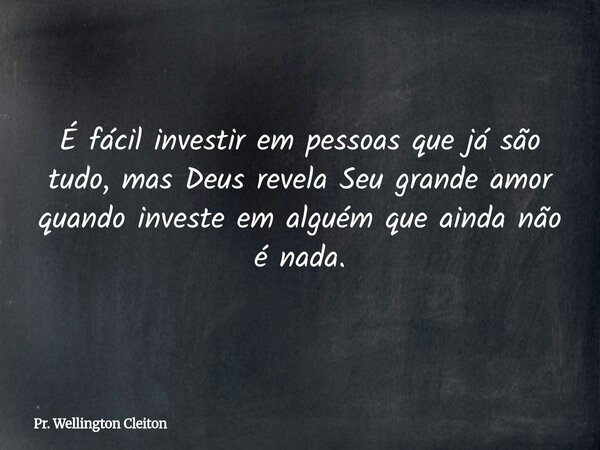 É fácil investir em pessoas que já são tudo, mas Deus revela Seu grande amor quando investe em alguém que ainda não é nada.... Frase de Pr. Wellington Cleiton.