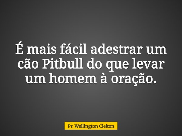É mais fácil adestrar um cão Pitbull do que levar um homem à oração.... Frase de Pr. Wellington Cleiton.