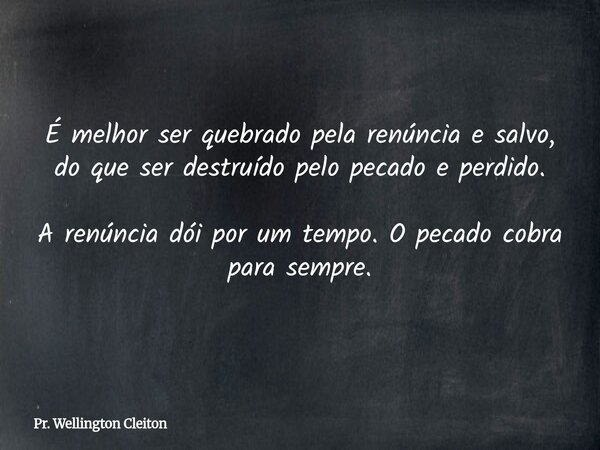 É melhor ser quebrado pela renúncia e salvo, do que ser destruído pelo pecado e perdido. A renúncia dói por um tempo. O pecado cobra para sempre.... Frase de Pr. Wellington Cleiton.