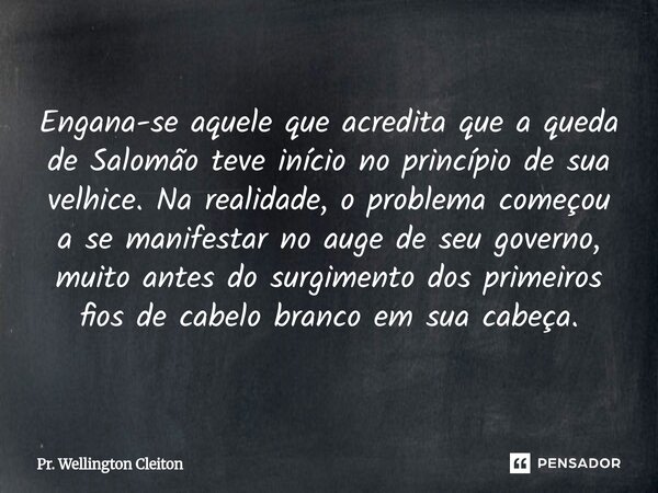 Engana-se aquele que acredita que a queda de Salomão teve início no princípio de sua velhice. Na realidade, o problema começou a se manifestar no auge de seu go... Frase de Pr. Wellington Cleiton.