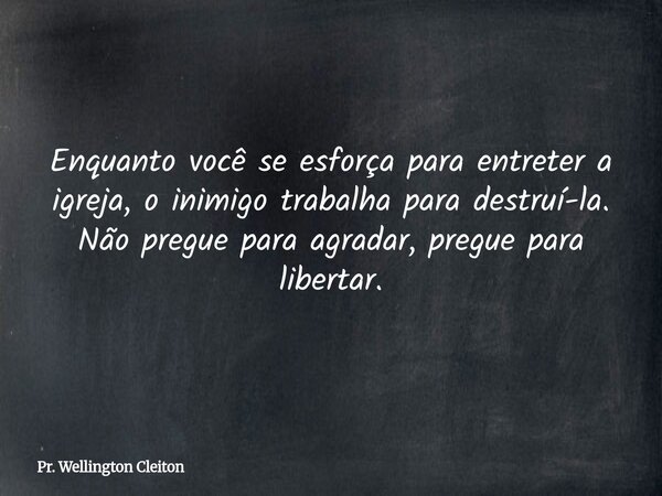Enquanto você se esforça para entreter a igreja, o inimigo trabalha para destruí-la. Não pregue para agradar, pregue para libertar.... Frase de Pr. Wellington Cleiton.