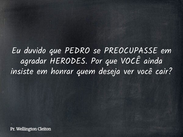 Eu duvido que PEDRO sePREOCUPASSE em agradar HERODES. Por que VOCÊ ainda insiste em honrar quem deseja ver você cair?... Frase de Pr. Wellington Cleiton.