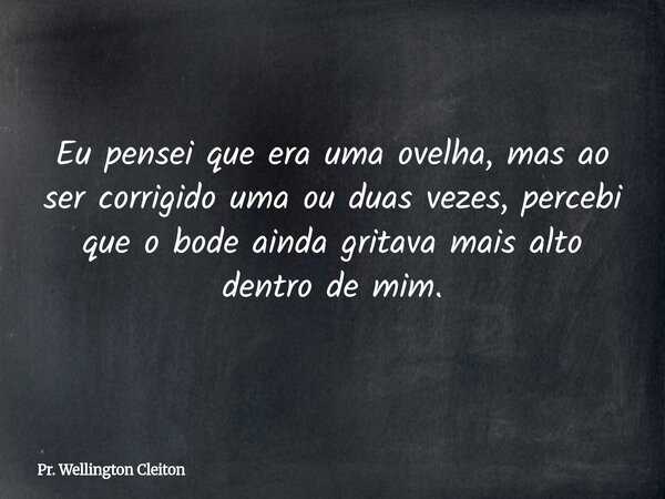 Eu pensei que era uma ovelha, mas ao ser corrigido uma ou duas vezes, percebi que o bode ainda gritava mais alto dentro de mim.... Frase de Pr. Wellington Cleiton.