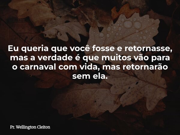 Eu queria que você fosse e retornasse, mas a verdade é que muitos vão para o carnaval com vida, mas retornarão sem ela.... Frase de Pr. Wellington Cleiton.