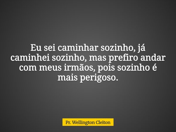 Eu sei caminhar sozinho, já caminhei sozinho, mas prefiro andar com meus irmãos, pois sozinho é mais perigoso.... Frase de Pr. Wellington Cleiton.