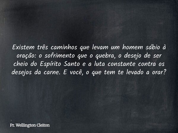Existem três caminhos que levam um homem sábio à oração: o sofrimento que o quebra, o desejo de ser cheio do Espírito Santo e a luta constante contra os desejos... Frase de Pr. Wellington Cleiton.