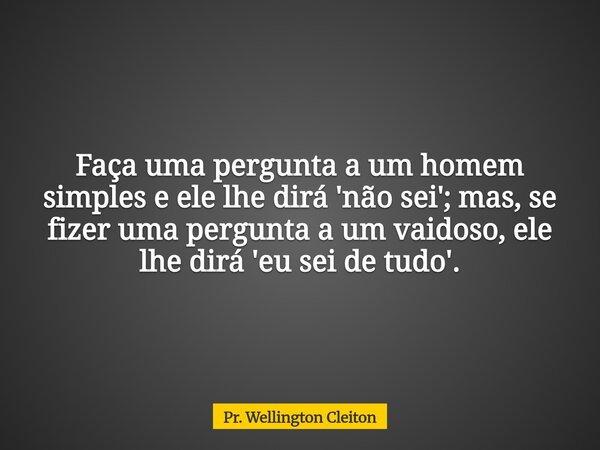 Faça uma pergunta a um homem simples e ele lhe dirá 'não sei'; mas, se fizer uma pergunta a um vaidoso, ele lhe dirá 'eu sei de tudo'.... Frase de Pr. Wellington Cleiton.
