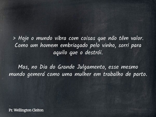 > Hoje o mundo vibra com coisas que não têm valor. Como um homem embriagado pelo vinho, sorri para aquilo que o destrói. Mas, no Dia do Grande Julgamento, es... Frase de Pr. Wellington Cleiton.